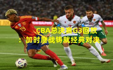 CBA总决赛G3回放：加时鏖战铸就经典对决