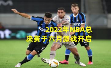 2022年NBA总决赛于六月激战开启