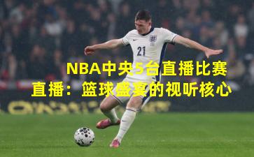 NBA中央5台直播比赛直播:篮球盛宴的视听核心