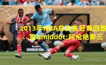 2013年NBA总决赛经典回放：雷·阿伦绝命三分铸就传奇