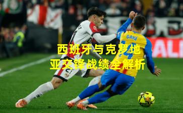 西班牙与克罗地亚交锋战绩全解析