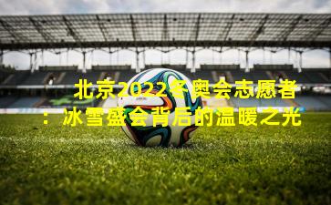 北京2022冬奥会志愿者：冰雪盛会背后的温暖之光