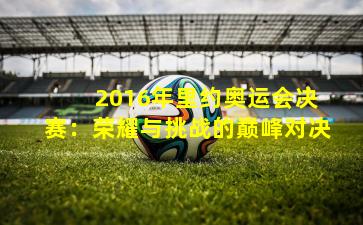  2016年里约奥运会决赛：荣耀与挑战的巅峰对决