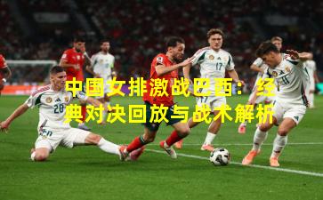 中国女排激战巴西：经典对决回放与战术解析