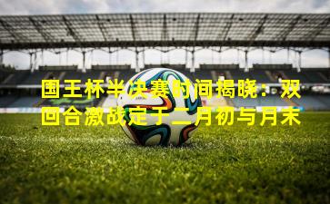 国王杯半决赛时间揭晓：双回合激战定于二月初与月末