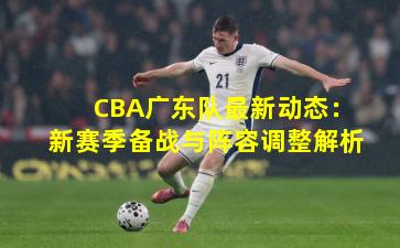 CBA广东队最新动态：新赛季备战与阵容调整解析