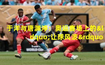 于洋与唐渊渟：奥运赛场上的“让球风波”，究竟谁错了？