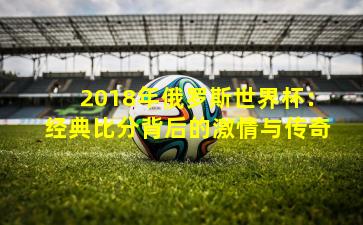 2018年俄罗斯世界杯：经典比分背后的激情与传奇