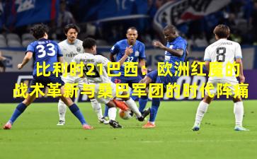 比利时21巴西：欧洲红魔的战术革新与桑巴军团的时代阵痛