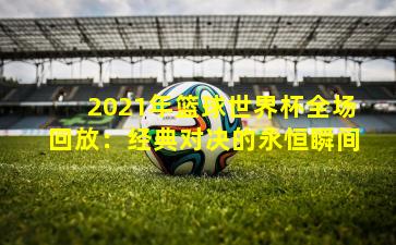 2021年篮球世界杯全场回放：经典对决的永恒瞬间